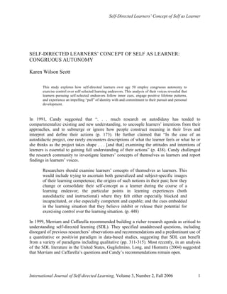 Self-Directed Learners’ Concept of Self as Learner
International Journal of Self-directed Learning, Volume 3, Number 2, Fall 2006 1
SELF-DIRECTED LEARNERS’ CONCEPT OF SELF AS LEARNER:
CONGRUOUS AUTONOMY
Karen Wilson Scott
This study explores how self-directed learners over age 50 employ congruous autonomy to
exercise control over self-selected learning endeavors. This analysis of their voices revealed that
learners pursuing self-selected endeavors follow inner cues, engage positive lifetime patterns,
and experience an impelling “pull” of identity with and commitment to their pursuit and personal
development.
In 1991, Candy suggested that “. . . much research on autodidaxy has tended to
compartmentalize existing and new understanding, to uncouple learners’ intentions from their
approaches, and to submerge or ignore how people construct meaning in their lives and
interpret and define their actions (p. 173). He further claimed that “In the case of an
autodidactic project, one rarely encounters descriptions of what the learner feels or what he or
she thinks as the project takes shape . . . [and that] examining the attitudes and intentions of
learners is essential to gaining full understanding of their actions” (p. 438). Candy challenged
the research community to investigate learners’ concepts of themselves as learners and report
findings in learners’ voices.
Researchers should examine learners’ concepts of themselves as learners. This
would include trying to ascertain both generalized and subject-specific images
of their learning competence; the origins of such notions in their past; how they
change or consolidate their self-concept as a learner during the course of a
learning endeavor; the particular points in learning experiences (both
autodidactic and instructional) where they felt either especially blocked and
incapacitated, or else especially competent and capable; and the cues embedded
in the learning situation that they believe inhibit or release their potential for
exercising control over the learning situation. (p. 448)
In 1999, Merriam and Caffarella recommended building a richer research agenda as critical to
understanding self-directed learning (SDL). They specified unaddressed questions, including
disregard of previous researchers’ observations and recommendations and a predominant use of
a quantitative or positivist paradigm in data-based studies, suggesting that SDL can benefit
from a variety of paradigms including qualitative (pp. 311-315). Most recently, in an analysis
of the SDL literature in the United States, Guglielmino, Long, and Hiemstra (2004) suggested
that Merriam and Caffarella’s questions and Candy’s recommendations remain open.
 