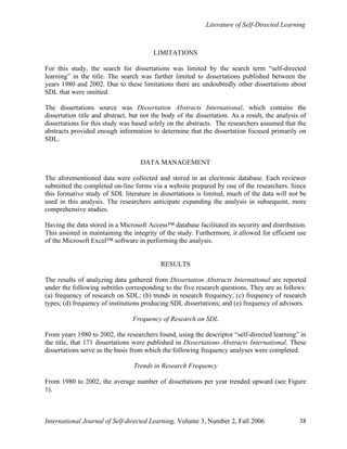 Literature of Self-Directed Learning
International Journal of Self-directed Learning, Volume 3, Number 2, Fall 2006 38
LIMITATIONS
For this study, the search for dissertations was limited by the search term “self-directed
learning” in the title. The search was further limited to dissertations published between the
years 1980 and 2002. Due to these limitations there are undoubtedly other dissertations about
SDL that were omitted.
The dissertations source was Dissertation Abstracts International, which contains the
dissertation title and abstract, but not the body of the dissertation. As a result, the analysis of
dissertations for this study was based solely on the abstracts. The researchers assumed that the
abstracts provided enough information to determine that the dissertation focused primarily on
SDL.
DATA MANAGEMENT
The aforementioned data were collected and stored in an electronic database. Each reviewer
submitted the completed on-line forms via a website prepared by one of the researchers. Since
this formative study of SDL literature in dissertations is limited, much of the data will not be
used in this analysis. The researchers anticipate expanding the analysis in subsequent, more
comprehensive studies.
Having the data stored in a Microsoft Access™ database facilitated its security and distribution.
This assisted in maintaining the integrity of the study. Furthermore, it allowed for efficient use
of the Microsoft Excel™ software in performing the analysis.
RESULTS
The results of analyzing data gathered from Dissertation Abstracts International are reported
under the following subtitles corresponding to the five research questions. They are as follows:
(a) frequency of research on SDL; (b) trends in research frequency; (c) frequency of research
types; (d) frequency of institutions producing SDL dissertations; and (e) frequency of advisors.
Frequency of Research on SDL
From years 1980 to 2002, the researchers found, using the descriptor “self-directed learning” in
the title, that 171 dissertations were published in Dissertations Abstracts International. These
dissertations serve as the basis from which the following frequency analyses were completed.
Trends in Research Frequency
From 1980 to 2002, the average number of dissertations per year trended upward (see Figure
1).
 