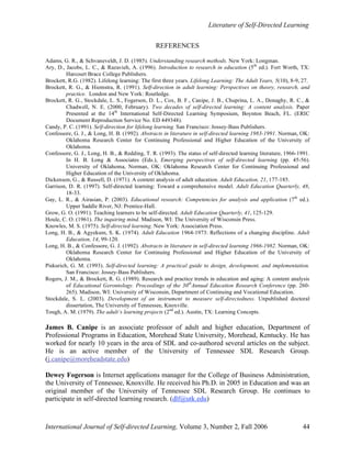 Literature of Self-Directed Learning
International Journal of Self-directed Learning, Volume 3, Number 2, Fall 2006 44
REFERENCES
Adams, G. R., & Schvaneveldt, J. D. (1985). Understanding research methods. New York: Longman.
Ary, D., Jacobs, L. C., & Razavieh, A. (1996). Introduction to research in education (5th
ed.). Fort Worth, TX:
Harcourt Brace College Publishers.
Brockett, R.G. (1982). Lifelong learning: The first three years. Lifelong Learning: The Adult Years, 5(10), 8-9, 27.
Brockett, R. G., & Hiemstra, R. (1991). Self-direction in adult learning: Perspectives on theory, research, and
practice. London and New York: Routledge.
Brockett, R. G., Stockdale, L. S., Fogerson, D. L., Cox, B. F., Canipe, J. B., Chuprina, L. A., Donaghy, R. C., &
Chadwell, N. E. (2000, February). Two decades of self-directed learning: A content analysis. Paper
Presented at the 14th
International Self-Directed Learning Symposium, Boynton Beach, FL. (ERIC
Document Reproduction Service No. ED 449348).
Candy, P. C. (1991). Self-direction for lifelong learning. San Francisco: Jossey-Bass Publishers.
Confessore, G. J., & Long, H. B. (1992). Abstracts in literature in self-directed learning 1983-1991. Norman, OK:
Oklahoma Research Center for Continuing Professional and Higher Education of the University of
Oklahoma.
Confessore, G. J., Long, H. B., & Redding, T. R. (1993). The status of self-directed learning literature, 1966-1991.
In H. B. Long & Associates (Eds.), Emerging perspectives of self-directed learning (pp. 45-56).
University of Oklahoma, Norman, OK: Oklahoma Research Center for Continuing Professional and
Higher Education of the University of Oklahoma.
Dickenson, G., & Russell, D. (1971). A content analysis of adult education. Adult Education, 21, 177-185.
Garrison, D. R. (1997). Self-directed learning: Toward a comprehensive model. Adult Education Quarterly, 48,
18-33.
Gay, L. R., & Airasian, P. (2003). Educational research: Competencies for analysis and application (7th
ed.).
Upper Saddle River, NJ: Prentice-Hall.
Grow, G. O. (1991). Teaching learners to be self-directed. Adult Education Quarterly, 41, 125-129.
Houle, C. O. (1961). The inquiring mind. Madison, WI: The University of Wisconsin Press.
Knowles, M. S. (1975). Self-directed learning. New York: Association Press.
Long, H. B., & Agyekum, S. K. (1974). Adult Education 1964-1973: Reflections of a changing discipline. Adult
Education, 14, 99-120.
Long, H. B., & Confessore, G. J. (1992). Abstracts in literature in self-directed learning 1966-1982. Norman, OK:
Oklahoma Research Center for Continuing Professional and Higher Education of the University of
Oklahoma.
Piskurich, G. M. (1993). Self-directed learning: A practical guide to design, development, and implementation.
San Francisco: Jossey-Bass Publishers.
Rogers, J. M., & Brockett, R. G. (1989). Research and practice trends in education and aging: A content analysis
of Educational Gerontology. Proceedings of the 30th
Annual Education Research Conference (pp. 260-
265). Madison, WI: University of Wisconsin, Department of Continuing and Vocational Education.
Stockdale, S. L. (2003). Development of an instrument to measure self-directedness. Unpublished doctoral
dissertation, The University of Tennessee, Knoxville.
Tough, A. M. (1979). The adult’s learning projects (2nd
ed.). Austin, TX: Learning Concepts.
James B. Canipe is an associate professor of adult and higher education, Department of
Professional Programs in Education, Morehead State University, Morehead, Kentucky. He has
worked for nearly 10 years in the area of SDL and co-authored several articles on the subject.
He is an active member of the University of Tennessee SDL Research Group.
(j.canipe@moreheadstate.edu)
Dewey Fogerson is Internet applications manager for the College of Business Administration,
the University of Tennessee, Knoxville. He received his Ph.D. in 2005 in Education and was an
original member of the University of Tennessee SDL Research Group. He continues to
participate in self-directed learning research. (dlf@utk.edu)
 