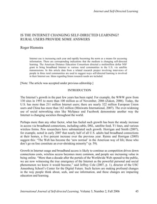 Internet and Self-Directed Learning
International Journal of Self-directed Learning, Volume 3, Number 2, Fall 2006 45
IS THE INTERNET CHANGING SELF-DIRECTED LEARNING?
RURAL USERS PROVIDE SOME ANSWERS
Roger Hiemstra
Internet use is increasing each year and rapidly becoming the norm as a means for accessing
information. There are corresponding indications that the medium is changing self-directed
learning. The American Distance Education Consortium directed a multimillion dollar NSF
grant to bring broadband Internet to various rural communities in the U.S. via satellite
transmissions. In this article data from a related research project involving interviews of
people in three rural communities are used to suggest ways self-directed learning is involved
in their Internet use. Ideas regarding future research needs are included.
[Note: The article was accepted under previous editorship.]
INTRODUCTION
The Internet’s growth in the past few years has been rapid. For example, the WWW grew from
130 sites in 1993 to more than 100 million as of November, 2006 (Zakon, 2006). Today, the
U.S. has more than 211 million Internet users; there are nearly 322 million European Union
users and China has more than 162 million (Miniwatts International, 2007). The ever-widening
use of social networking sites like MySpace and Facebook demonstrate another way the
Internet is changing societies throughout the world.
Perhaps more than any other factor, what has fueled such growth has been the steady increase
in access via broadband connections, including cable, DSL, satellite feed, T1 lines, and various
wireless forms. Pew researchers have substantiated such growth. Horrigan and Smith (2007),
for example, noted in early 2007 that nearly half of all U.S. adults had broadband connections
at their homes, a five percent increase over the previous year. Rainie and Horrigan (2005)
suggest this: “The Web has become the ‘new normal’ in the American way of life; those who
don’t go on line constitute an ever-shrinking minority” (p. 59).
Growth in Internet usage and broadband access is likely to continue as competition drives down
connections costs, wireless access becomes more common, and people see increasing value in
being online. “More than a decade after the portals of the Worldwide Web opened to the public,
we are now witnessing the true emergence of the Internet as the powerful personal and social
phenomenon we knew it would become,” said Jeffrey Cole (2007, p. 1), director of the USC
Annenberg School’s Center for the Digital Future. Such factors are making profound changes
in the way people think about, seek, and use information, and these changes are impacting
education and learning.
 