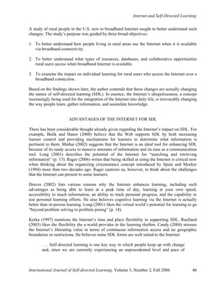 Internet and Self-Directed Learning
International Journal of Self-directed Learning, Volume 3, Number 2, Fall 2006 46
A study of rural people in the U.S. new to broadband Internet sought to better understand such
changes. The study’s purpose was guided by three broad objectives:
1. To better understand how people living in rural areas use the Internet when it is available
via broadband connectivity.
2. To better understand what types of resources, databases, and collaborative opportunities
rural users access when broadband Internet is available.
3. To examine the impact on individual learning for rural users who access the Internet over a
broadband connection.
Based on the findings shown later, the author contends that these changes are actually changing
the nature of self-directed learning (SDL). In essence, the Internet’s ubiquitousness, a concept
increasingly being used for the integration of the Internet into daily life, is irrevocably changing
the way people learn, gather information, and assimilate knowledge.
ADVANTAGES OF THE INTERNET FOR SDL
There has been considerable thought already given regarding the Internet’s impact on SDL. For
example, Bulik and Hanor (2000) believe that the Web supports SDL by both increasing
learner control and providing mechanisms for learners to determine what information is
pertinent to them. Mathai (2002) suggests that the Internet is an ideal tool for enhancing SDL
because of its ready access to massive amounts of information and its ease as a communication
tool. Long (2001) describes the potential of the Internet for “searching and retrieving
information” (p. 13). Rager (2006) writes that being skilled at using the Internet is critical now
when thinking about the organizing circumstance concept introduced by Spear and Mocker
(1984) more than two decades ago. Rager cautions us, however, to think about the challenges
that the Internet can present to some learners.
Draves (2002) lists various reasons why the Internet enhances learning, including such
advantages as being able to learn at a peak time of day, learning at your own speed,
accessibility to much information, an ability to track personal progress, and the capability to
test personal learning efforts. He also believes cognitive learning via the Internet is actually
better than in-person learning. Long (2001) likes the virtual world’s potential for learning to go
“beyond problem solving to problem posing” (p. 14).
Kerka (1997) mentions the Internet’s time and place flexibility in supporting SDL. Ruelland
(2003) likes the flexibility the e-world provides in the learning rhythm. Candy (2004) stresses
the Internet’s liberating value in terms of continuous information access and no geographic
boundaries or restrictions. He believes some SDL forms are well suited to the Internet:
. . . Self-directed learning is one key way in which people keep up with change
and, since we are currently experiencing an unprecedented level and pace of
 