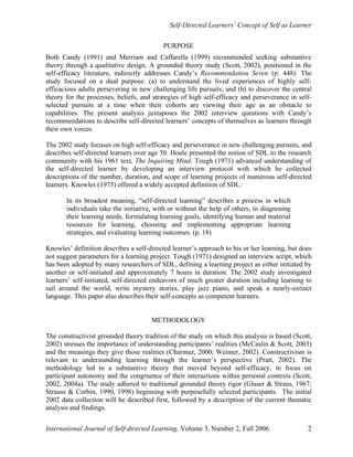 Self-Directed Learners’ Concept of Self as Learner
International Journal of Self-directed Learning, Volume 3, Number 2, Fall 2006 2
PURPOSE
Both Candy (1991) and Merriam and Caffarella (1999) recommended seeking substantive
theory through a qualitative design. A grounded theory study (Scott, 2002), positioned in the
self-efficacy literature, indirectly addresses Candy’s Recommendation Seven (p. 448). The
study focused on a dual purpose: (a) to understand the lived experiences of highly self-
efficacious adults persevering in new challenging life pursuits; and (b) to discover the central
theory for the processes, beliefs, and strategies of high self-efficacy and perseverance in self-
selected pursuits at a time when their cohorts are viewing their age as an obstacle to
capabilities. The present analysis juxtaposes the 2002 interview questions with Candy’s
recommendations to describe self-directed learners’ concepts of themselves as learners through
their own voices.
The 2002 study focuses on high self-efficacy and perseverance in new challenging pursuits, and
describes self-directed learners over age 50. Houle presented the notion of SDL to the research
community with his 1961 text, The Inquiring Mind. Tough (1971) advanced understanding of
the self-directed learner by developing an interview protocol with which he collected
descriptions of the number, duration, and scope of learning projects of numerous self-directed
learners. Knowles (1975) offered a widely accepted definition of SDL:
In its broadest meaning, “self-directed learning” describes a process in which
individuals take the initiative, with or without the help of others, in diagnosing
their learning needs, formulating learning goals, identifying human and material
resources for learning, choosing and implementing appropriate learning
strategies, and evaluating learning outcomes. (p. 18)
Knowles’ definition describes a self-directed learner’s approach to his or her learning, but does
not suggest parameters for a learning project. Tough (1971) designed an interview script, which
has been adopted by many researchers of SDL, defining a learning project as either initiated by
another or self-initiated and approximately 7 hours in duration. The 2002 study investigated
learners’ self-initiated, self-directed endeavors of much greater duration including learning to
sail around the world, write mystery stories, play jazz piano, and speak a nearly-extinct
language. This paper also describes their self-concepts as competent learners.
METHODOLOGY
The constructivist grounded theory tradition of the study on which this analysis is based (Scott,
2002) stresses the importance of understanding participants’ realities (McCaslin & Scott, 2003)
and the meanings they give those realities (Charmaz, 2000; Weimer, 2002). Constructivism is
relevant to understanding learning through the learner’s perspective (Pratt, 2002). The
methodology led to a substantive theory that moved beyond self-efficacy, to focus on
participant autonomy and the congruence of their interactions within personal contexts (Scott,
2002, 2004a). The study adhered to traditional grounded theory rigor (Glaser & Straus, 1967;
Strauss & Corbin, 1990, 1998) beginning with purposefully selected participants. The initial
2002 data collection will be described first, followed by a description of the current thematic
analysis and findings.
 
