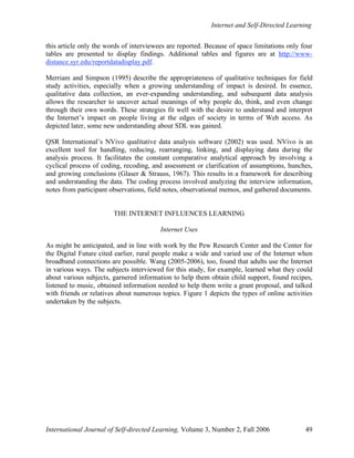 Internet and Self-Directed Learning
International Journal of Self-directed Learning, Volume 3, Number 2, Fall 2006 49
this article only the words of interviewees are reported. Because of space limitations only four
tables are presented to display findings. Additional tables and figures are at http://www-
distance.syr.edu/reportdatadisplay.pdf.
Merriam and Simpson (1995) describe the appropriateness of qualitative techniques for field
study activities, especially when a growing understanding of impact is desired. In essence,
qualitative data collection, an ever-expanding understanding, and subsequent data analysis
allows the researcher to uncover actual meanings of why people do, think, and even change
through their own words. These strategies fit well with the desire to understand and interpret
the Internet’s impact on people living at the edges of society in terms of Web access. As
depicted later, some new understanding about SDL was gained.
QSR International’s NVivo qualitative data analysis software (2002) was used. NVivo is an
excellent tool for handling, reducing, rearranging, linking, and displaying data during the
analysis process. It facilitates the constant comparative analytical approach by involving a
cyclical process of coding, recoding, and assessment or clarification of assumptions, hunches,
and growing conclusions (Glaser & Strauss, 1967). This results in a framework for describing
and understanding the data. The coding process involved analyzing the interview information,
notes from participant observations, field notes, observational memos, and gathered documents.
THE INTERNET INFLUENCES LEARNING
Internet Uses
As might be anticipated, and in line with work by the Pew Research Center and the Center for
the Digital Future cited earlier, rural people make a wide and varied use of the Internet when
broadband connections are possible. Wang (2005-2006), too, found that adults use the Internet
in various ways. The subjects interviewed for this study, for example, learned what they could
about various subjects, garnered information to help them obtain child support, found recipes,
listened to music, obtained information needed to help them write a grant proposal, and talked
with friends or relatives about numerous topics. Figure 1 depicts the types of online activities
undertaken by the subjects.
 