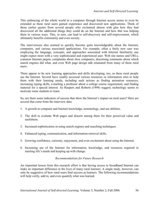 Internet and Self-Directed Learning
International Journal of Self-directed Learning, Volume 3, Number 2, Fall 2006 56
This embracing of the whole world in a computer through Internet access seems to even be
extended as these rural users gained experience and discovered new applications. Think of
those earlier quotes from several people who exclaimed almost with glee how they had
discovered all the additional things they could do on the Internet and how that was helping
them in various ways. This, in turn, can lead to self-discovery and self-improvement, which
ultimately benefits community and even society.
The interviewees also seemed to quickly become quite knowledgeable about the Internet,
computers, and various associated applications. For example, often a fairly new user was
employing the language, concepts, and approaches associated with Internet familiarity one
might expect more with a very sophisticated and experienced user. Web site names and URLs,
common Internet jargon, complaints about slow computers, discerning comments about which
search engines did what, and even Web page design talk emanated from many of these rural
users.
There appear to be new learning approaches and skills developing, too, as these rural people
use the Internet. Several have readily accessed various resources or information sites to help
them with their learning needs, including such actions as finding animation resources,
increasing typing skills, e-mailing a professor about a college course requirement, and finding
material for a special interest. As Raupers and Roberts (1998) suggest, technology seems to
motivate some students to learn.
So, are there some indicators of success that show the Internet’s impact on rural users? Here are
several that come from the interview data:
1. A growth in computer and Internet knowledge, terminology, and use abilities.
2. The skill to evaluate Web pages and discern among them for their perceived value and
usefulness.
3. Increased sophistication in using search engines and searching techniques.
4. Enhanced typing, communication, and information retrieval skills.
5. Growing confidence, curiosity, enjoyment, and even excitement about using the Internet.
6. Increasing use of the Internet for information, knowledge, and resources required in
meeting life’s needs and keeping up with change.
Recommendations for Future Research
An important lesson from this research effort is that having access to broadband Internet can
make an important difference in the lives of many rural learners. A single study, however, can
only be suggestive of how rural users find success as learners. The following recommendations
will help verify, add to, and even quantify what was learned.
 