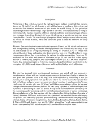 Self-Directed Learners’ Concept of Self as Learner
International Journal of Self-directed Learning, Volume 3, Number 2, Fall 2006 3
Participants
At the time of data collection, four of the eight participants had just completed their pursuits.
Karen, age 59, had left her job, learned to sail, sold her house to purchase a 36-foot boat, and
became the first American woman to sail solo around the world. Nancy, 58, had galvanized
inner strength to move from being a single-parent of six with a subsistence income to being an
entrepreneur of a business (recently sold to an international firm) assisting employees affected
by a corporate downsizing. Richard, 68, began bicycle racing at age 60, and won two world
championships. Patricia, 70, retired at age 65 to pursue Master’s degree research investigating
the revival of ancient Cornish, which she learned to speak in order to interview her study
participants.
The other four participants were continuing their pursuits. Robert, age 68, a tenth grade dropout
with no engineering training, invented a framing system for one- to three-story buildings at age
60, and invested his life savings in patenting and testing his invention. Lou, 65, retired from
sales at 62, out of shape and needing nine knee surgeries, won over 30 gold medals in cross-
country competitions, then began training for national decathlon competition. Floyd, age 56,
purchased his first piano and course of instruction at age 50, and then left a state agency
position to learn to play, compose, and record improvisational jazz. RT, 58, left a career as a
federal drug-enforcement agent at 56 to write mysteries, has published many short stories in the
prestigious Alfred Hitchcock Mystery Magazine, and is seeking his first novel publication.
Instrument
The interview protocol, nine semi-structured questions, was vetted with two prospective
participants and piloted with one. Interview questions were designed specifically to address the
dual grand tour question: What is the deep, rich, lived experience of persevering in new life
pursuits for an adult population over age 50; and what is the central theory that explains how
high self-efficacy and perseverance are experienced and exercised by adults committed to new
challenging life pursuits after age 50? Candy’s (1991) recommendation, calling for learners’
concepts of themselves as learners, parallels the 2002 study’s purpose of understanding of lived
experience of persevering in a new life pursuit. Candy’s sub-recommendations specifically call
for examining cues for exercising control over the learning situation and of learner competence.
The second element of the dual question calls for explaining how high self-efficacy [exercise of
control] (Bandura, 1997) and perseverance are experienced and exercised in new challenging
life pursuits. The 2002 study questions paralleled Candy’s recommendations with purposefully
selected, highly self-directed (Guglielmino, Asper, Findley, Lunceford, McVey, Payne, Penny,
& Phares, 2005) adult learners over age 50. Table 1 aligns Candy’s sub-recommendation and
Scott’s corresponding 2002 interview question(s), numbered in the original order.
 