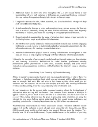 Internet and Self-Directed Learning
International Journal of Self-directed Learning, Volume 3, Number 2, Fall 2006 57
1. Additional studies in more rural areas throughout the U.S. are needed before a clear
understanding of how such variables or differences as geographical location, community
size, and various demographic characteristics impact on Internet usage.
2. Comparative research in rural, urban, suburban, and even international settings will help
push forward the knowledge base.
3. A study needs to be directed at better understanding where a person accesses the Internet,
such as a school, community library, or home, in terms of Internet usage, how frequently
the Internet is accessed, and means for recording or saving appropriate information.
4. Research aimed at understanding the value of a teacher, tutor, trainer, or peer supporter in
facilitating Internet usage would add useful information.
5. An effort to more clearly understand financial constraints in rural areas in terms of paying
for Internet access is required so that institutional and governmental administrators have the
information necessary for creating a broader infrastructure.
6. Additional demonstration projects aimed at creating varied Internet access options in rural
areas are needed to help people close the gap with their urban and suburban counterparts.
Ultimately, the true value of such research can be broadened through widespread dissemination
of any resulting information. Publications in varied formats, professional meeting
presentations, public presentations in rural areas, electronic dialogue, and even revised
curricula in various educational institutions will help enhance the Internet’s value as a learning
resource.
Contributing To the Future of Self-Directed Learning
Almost everyone who accesses the Internet soon experiences the enormity of what is there. The
good news is that almost anything about which you are interested will be addressed in some
way via multiple Web sites. The bad news is that almost anything about which you are
interested will be addressed ad nauseam via multiple Web sites. The resulting information
overload can be daunting, to say the least, especially for a new Internet user.
Several interviewees in the current study expressed concerns about the bombardment of
information when working with the Internet. This comment from a woman in Michigan is
typical: “There is just so much to look into that it is almost like you don’t know what to
choose.” Thus, future attention must be given to providing initial orientation on using the
Internet for new users, helping people understand the best search engine techniques, and
providing guidelines for evaluating Web sites so that any SDL efforts are maximized.
What the future holds for rural and remote areas is still unclear. Foundation and other outside
support will not be sufficient to meet all such needs across the U.S. Stone, Itoi, and Flynn
(2004) provide some insight on what may be new ways of thinking about the situation. They
describe how EZ Wireless in Hermiston, Oregon, decided to tackle the problem of providing
 