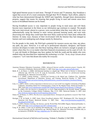 Internet and Self-Directed Learning
International Journal of Self-directed Learning, Volume 3, Number 2, Fall 2006 58
high-speed Internet access in rural areas. Through 35 towers and 75 antennas, they broadcast a
signal that covers all of a rural community through their Wi-Fi blanket. Such efforts, added to
what has been demonstrated through the AISEP and, hopefully, through future demonstration
projects, suggest that means for ensuring that people living in rural and remote areas have
access to broadband Internet can be found.
Having broadband access is very important to people living in rural areas and will likely
become more important in the future as our information age continues to expand. The people
that were interviewed, almost to a person, were excited about what they were able to do, were
enthusiastically using the Internet to meet various personal learning needs, and were truly
discovering new things they could learn that most likely could not have been done without the
Internet. In many ways, because of their involvement with the Internet they had changed as
learners and were undergoing such change mainly by themselves.
For the people in this study, the Web had a potential for resource access any time, any place,
any path, any pace. However, it is still up to professional educators, designers, and human
resource developers to make sure that those learning efforts are inclusive enough so people no
matter where they live or no matter what their financial circumstances can be a part of it all. An
11 year old female in Michigan may have spoken for both the youth and the adults who were
studied when she described how important this technology is to her: “In my sleep I dream about
computers.” Let’s turn that dream into reality for everyone.
REFERENCES
American Distance Education Consortium. (2006). Advanced Internet satellite extension project. Lincoln, NE:
University of Nebraska. Retrieved October 11, 2007, from http://www.adec.edu/nsf/index.html.
Bulik, R. J., & Hanor, J. (2000). Self-directed learning in a digital age: Where next to browse is informed by
reflection (pp. 265-276). In H. B. Long & Associates, Practice & theory in self-directed learning.
Schaumburg, IL: Motorola University Press.
Candy, P. C. (2004). Linking thinking – self-directed learning in the digital age. Canberra City, Australian
Government: Department of Education, Science, and Training. Retrieved October 11, 2007, from
http://www.dest.gov.au/sectors/training_skills/publications_resources/summaries_brochures/linking_
thinking.htm.
Cole, J. L. (2007). Online world as important to Internet users as real world? Los Angeles: University of Southern
California, Annenberg School for Communication, Center for the Digital Future. Retrieved October 11,
2007, from http://www.digitalcenter.org/pdf/2007-Digital-Future-Report-Press-Release-112906.pdf.
Draves, W. (2002). How the Internet is changing how we learn. Paper presented to the Seventh Annual Teaching
on the Community Colleges Online Conference, May 21-23, 2002. Retrieved October 11, 2007, from
http://kolea.kcc.hawaii.edu/tcc/tcon02/greetings/draves.html.
Glaser, B., & Strauss, A. (1967). The discovery of grounded theory: Strategies for qualitative research. New York:
Aldine.
Horrigan, J. B., & Smith, A. (2007, June). Home broadband adoption 2007. Washington DC: Pew Internet &
American Life Project. Retrieved October 11, 2007, from http://www.pewinternet.org/pdfs/PIP_
Broadband%202007.pdf
Kerka, S. (1997). Distance learning, the Internet, and the World Wide Web (ERIC Digest). Retrieved October 11,
2007, from http://www.ericdigests.org/1997-1/distance.html.
Long, H. B. (2001). A new era in teaching and learning (pp. 1-16). In H. B. Long & Associates. (2001). Self-
directed learning and the information age. Boynton Beach, FL: Motorola University. Available only as
an interactive CD-ROM. See http://sdlglobal.com/ for ordering information.
 