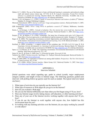 Internet and Self-Directed Learning
International Journal of Self-directed Learning, Volume 3, Number 2, Fall 2006 59
Mathai, R. V. (2002). The use of the Internet to foster self-directed learning in community and technical college
math and natural science classes (pp. 127-153). In H. B. Long & Associates, Twenty-First Century
advances in self-directed learning. Boynton Beach, FL: Motorola University. Available only as an
interactive CD-ROM. See http://sdlglobal.com/ for ordering information.
Merriam, S. B., & Simpson, E. L. (1995). A guide to research for educators and trainers of adults (2nd
Edition).
Malabar, FL: Krieger Publishing Company.
Miniwatts International. (2007). Internet world stats: Usage and population statistics. Retrieved October 11, 2007,
from http://www.internetworldstats.com/.
QSR International. (2002). NVivo: Using NVivo in qualitative research (3rd
Edition). Melbourne, Australia:
Author.
Rainie, L., & Horrigan, J. (2005). A decade of adoption: How the internet has woven itself into American life.
Washington DC: Pew Internet & American Life Project. Retrieved October 11, 2007, from http://www.
pewinternet.org/PPF/r/148/report_display.asp.
Raupers, P. M., & Roberts, P. H. (1998). Technology: The latest line of learning style tools. In R. Dunn & K.
Dunn (Eds.), Practical approaches to individualized staff development for adults. Westport, CT: Praeger.
Rager, K. B. (2006). The organizing circumstance revisited: Opportunities and challenges posed by the influence
of the Internet. International Journal of Self-Directed Learning, 3(1), 52-60. Retrieved October 11, 2007,
from http://www.sdlglobal.com/docs/IJSDL3-1.pdf.
Ruelland, D. (2003). eLearning +, a support system for the workplace (pp. 235-242). In H. B. Long, H. B &
Associates, Current developments in e-learning & self-directed learning. Boynton Beach, FL: Motorola
University. Available only as an interactive CD-ROM. See http://sdlglobal.com/ for ordering information.
Spear, G. E. & Mocker, D. W. (1984). The organizing circumstance: Environmental determinants in self-directed
learning. Adult Education Quarterly, 43, 1-10.
Stone, B., Itoi, K., & Flynn, E. (2004, June 7). 10 favorite hot spots. Newsweek, 61-66.
Tachyon, Inc. (2007). Tachyon networks. San Diego, CA: Tachyon Networks Incorporated. Retrieved October 11,
2007, from http://www.tachyon.net.
Wang, H. (2005-2006). An exploration of Internet use among adult students. Perspectives: The New York Journal
of Adult Learning, 4(1), 35-46.
Zakon, R. H. (2006). Hobbes' Internet timeline. Zakon Group, LLC. Retrieved October 11, 2007, from http://
www.zakon.org/robert/Internet/timeline.
APPENDIX A
Interview Schedule
[Initial questions were asked regarding age, grade in school (youth), major employment
category (adults), and length of time in Internet usage. The following questions guided each
interview with probing follow-up queries used for each as needed. The typical interview lasted
one hour.]
1. What types of activities do you typically use the Internet for?
2. What type of resources or Web pages do you go to on the Internet?
3. How do you evaluate a Web page
4. Do you use the Internet differently now than when you first began using it? If yes, how?
5. Does any Internet usage involve taking classes, self-education, or other learning activities?
6. Does any of your use of the Internet involve working together with anyone else? If yes,
how?
7. If you do use the Internet to work together with anyone else, how helpful has this
involvement been for you?
8. In working with any learning activities over the Internet, do you enjoy working by yourself
or with others?
 