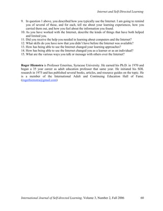 Internet and Self-Directed Learning
International Journal of Self-directed Learning, Volume 3, Number 2, Fall 2006 60
9. In question 1 above, you described how you typically use the Internet. I am going to remind
you of several of these, and for each, tell me about your learning experiences, how you
carried them out, and how you feel about the information you found.
10. As you have worked with the Internet, describe the kinds of things that have both helped
and limited you.
11. Did you receive the help you needed in learning about computers and the Internet?
12. What skills do you have now that you didn’t have before the Internet was available?
13. How has being able to use the Internet changed your learning approaches?
14. How has being able to use the Internet changed you as a learner or as an individual?
15. What are the various ways you talk or message with others over the Internet?
Roger Hiemstra is Professor Emeritus, Syracuse University. He earned his Ph.D. in 1970 and
began a 35 year career as adult education professor that same year. He initiated his SDL
research in 1975 and has published several books, articles, and resource guides on the topic. He
is a member of the International Adult and Continuing Education Hall of Fame.
(rogerhiemstra@gmail.com)
 
