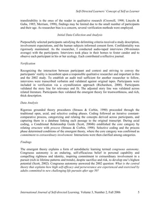 Self-Directed Learners’ Concept of Self as Learner
International Journal of Self-directed Learning, Volume 3, Number 2, Fall 2006 5
transferability is the onus of the reader in qualitative research (Creswell, 1998; Lincoln &
Guba, 1985; Merriam, 1998), findings may be limited due to the small number of participants
and their age. As researcher bias is a concern, several verification methods were employed.
Initial Data Collection and Analysis
Purposefully selected participants satisfying the delimiting criteria received a study description,
involvement expectations, and the human subjects informed consent form. Confidentiality was
rigorously maintained. As the researcher, I conducted audio-taped interviews (90-minutes
average) with the participants. Interviews took place in their homes to foster candor and to
observe each participant in his or her ecology. Each contributed a reflective journal.
Verification
Recognizing the interaction between participant and context and striving to convey the
participants’ reality is incumbent upon a responsible qualitative researcher and important in this
and the 2002 study. To establish an audit trail sufficient for another researcher to follow,
interviews were transcribed verbatim and validated against original tapes. Participants were
included in verification via a crystallization approach (Richardson, 2000). Participants
validated the story line for relevance and fit. The adjusted story line was validated across
related literature. Participants then validated the emergent theory for trustworthiness, and rich,
thick description.
Data Analysis
Rigorous grounded theory procedures (Strauss & Corbin, 1990) proceeded through the
traditional open, axial, and selective coding phases. Coding followed an iterative constant-
comparative process, categorizing and relating the concepts derived across participants, and
capturing them in a database linking each passage to the original transcript. During axial
coding, a Conditional Relationship Guide (Scott, 2004b) established the core category by
relating structure with process (Strauss & Corbin, 1998). Selective coding and the process
phase determined conditions of the emergent theory, where the core category was confirmed as
commitment to extraordinary involvement. Interactions were then clarified among categories.
Findings
The emergent theory explains a form of autodidactic learning termed congruous autonomy.
Congruous autonomy is an enduring, self-efficacious belief in personal capability and
compelling rightness and identity, inspiring commitment to extraordinary involvement in a
pursuit (rich in lifetime patterns and trends), despite sacrifice and risk, to develop one’s highest
potential (Scott, 2002). Congruous autonomy answered the 2002 question: What is the central
theory that explains how high self-efficacy and perseverance are experienced and exercised by
adults committed to new challenging life pursuits after age 50?
 