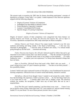 Self-Directed Learners’ Concept of Self as Learner
International Journal of Self-directed Learning, Volume 3, Number 2, Fall 2006 6
DATA RE-ANALYSIS AND FINDINGS
The present study re-examines the 2002 data for themes describing participants’ concepts of
themselves as learners. Using Table 1 as a guide, I coded responses to the interview questions
aligned with the following categories:
• Origins of Learners’ Notions of Competence
• Embedded Cues that Inhibit or Release Control
• Points Blocked or Especially Competent
• Learners’ Consolidated Self-Concept
• Specific Images of Learning Competence.
Origins of Learners’ Notions of Competence
Origins of learner’s notions of their competence were categorized into these themes: (a)
Lifetime Patterns and Trends; (b) Follow the Direction that Inspires Me; and (c) Open to
Possibility. Quotations excerpted from 2002 study transcripts are theme exemplars.
Lifetime Patterns and Trends. [Nancy] Two major trends I noticed in my life were
medicine and healing and being outside. I also liked to build things. . . . I also was very
interested in photography. . . . I need the sense of freedom and variety. I’ve noticed trends
going through my life that seem . . . consistent and strong.
Follow Direction that Inspires Me. [Floyd] I allowed myself to follow that and to get
interested in new kinds of music that I was drawn towards . . . I like the concept of expression
and communication . . . I liked the tactile sense of my fingers on the keyboard . . . It’s really
finding the voice. . . . to explore your own expression. I’ve always been attracted to things that
have no limits.
Open to Possibility. [Richard] Never had raced a bike. Didn’t ride very much. . . . I
wasn’t trying to be a racer. It’s just I wanted to get better. . . . You have to not limit yourself . . .
Be a possibility thinker.
Learners’ beliefs and values expressed in terms of Self-efficacy were foundational for perceived
learning competence. Efficacious locus of control varied individually, internal to external.
Self-efficacy. [Karen] Even though I knew I wanted to sail around the world, I didn’t
have the knowledge, the experience; I didn’t even have a boat. . . . So, the first thing I had to do
is [sic] learn how to sail. . . . I certainly didn’t know how to skipper a boat. The electrical
systems, the weather, the navigation, I didn’t have any of those skills. But one by one I
acquired them.
[Lou] The first year I started competing, I got beat about every event. . . . I knew I was
just as good as some of them, better than some. So, I just worked at it, and just started winning
medals. It’s in your blood. I’m one of these persons you don’t have to push.
 