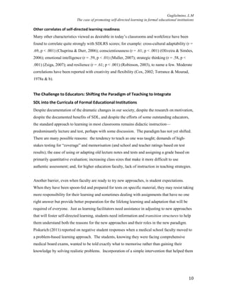 Guglielmino, L.M
The case of promoting self-directed learning in formal educational institutions
10
Other correlates of self-directed learning readiness
Many other characteristics viewed as desirable in today’s classrooms and workforce have been
found to correlate quite strongly with SDLRS scores; for example: cross-cultural adaptability (r =
.69, p < .001) (Chuprina & Durr, 2006); conscientiousness (r = .61; p < .001) (Oliveira & Simões,
2006); emotional intelligence (r = .59, p < .01) (Muller, 2007); strategic thinking (r = .58, p <
.001) (Zsiga, 2007); and resilience (r = .61; p < .001) (Robinson, 2003), to name a few. Moderate
correlations have been reported with creativity and flexibility (Cox, 2002; Torrance & Mourad,
1978a & b).
The Challenge to Educators: Shifting the Paradigm of Teaching to Integrate
SDL into the Curricula of Formal Educational Institutions
Despite documentation of the dramatic changes in our society, despite the research on motivation,
despite the documented benefits of SDL, and despite the efforts of some outstanding educators,
the standard approach to learning in most classrooms remains didactic instruction—
predominantly lecture and test, perhaps with some discussion. The paradigm has not yet shifted.
There are many possible reasons: the tendency to teach as one was taught; demands of high-
stakes testing for “coverage” and memorisation (and school and teacher ratings based on test
results); the ease of using or adapting old lecture notes and tests and assigning a grade based on
primarily quantitative evaluation; increasing class sizes that make it more difficult to use
authentic assessment; and, for higher education faculty, lack of instruction in teaching strategies.
Another barrier, even when faculty are ready to try new approaches, is student expectations.
When they have been spoon-fed and prepared for tests on specific material, they may resist taking
more responsibility for their learning and sometimes dealing with assignments that have no one
right answer but provide better preparation for the lifelong learning and adaptation that will be
required of everyone. Just as learning facilitators need assistance in adjusting to new approaches
that will foster self-directed learning, students need information and transition structures to help
them understand both the reasons for the new approaches and their roles in the new paradigm.
Piskurich (2011) reported on negative student responses when a medical school faculty moved to
a problem-based learning approach. The students, knowing they were facing comprehensive
medical board exams, wanted to be told exactly what to memorise rather than gaining their
knowledge by solving realistic problems. Incorporation of a simple intervention that helped them
 