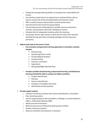 Guglielmino, L.M
The case of promoting self-directed learning in formal educational institutions
12
o Change learning approaches gradually, increasing learner responsibility and
choices.
o Use activities to give learners an opportunity to understand their roles as
learners and the role of the learning facilitator (see Piskurich, 2011)
o Offer a variety of ways to demonstrate successful performance.
o Have the learners form teams for group projects.
o Use learning contracts listing objectives, possible resources and actions,
timelines, and evaluation criteria (for individuals or teams).
o Schedule time for independent activities within the classroom.
o Incorporate seminar-style sessions in which learners share their new (self-
directed) learning with others (including challenges and how they were
overcome).
 Address both sides of the learner’s brain.
o Use innovative and generative learning approaches to stimulate creativity.
Samples:
 Brainstorming
 Questioning (not for recall)
 Six Hats (Edward de Bono)
 Creative writing
 Scenarios, simulations
 Experiments
 Wrong-Way/Right-Way Role Plays
o Introduce problem-based learning, project-based learning, and field-based
learning and build the skills to analyse and address problems.
 Problem identification
 Planning
 Resource identification
 Evaluation of strategies and results
 Identification of new questions
 Provide support systems.
o Facilitator mentoring, assistance with resource identification, consultation
o Peer mentoring systems
o Learner support groups to discuss problems, challenges, successes (Kasworm,
1983 vs. Caffarella & Caffarella 1986)
o Needs assessment techniques
o Reference documents of frequently-asked questions (FAQ’s)
o Samples of previous products
o Resource orientation and assistance, if necessary
 