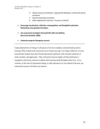 SA-eDUC JOURNAL Volume 10, Number 2
October 2013
13
 Library resource orientation—appropriate databases, customized search
assistance
 Internet searching orientation
 Other appropriate resources—human or material
 Encourage visualisation, reflection, metacognition, and thoughtful evaluation
followed by new question formation.
 Use assessment strategies that build SDL skills and abilities.
(See Costa & Kallick, 2004)
 Celebrate progress! Recognise success!
______________________________________________________________________________
Unprecedented rates of change in all aspects of our lives mandate continual learning and re-
learning. What worked in the classroom ten or twenty years ago is no longer sufficient. It is now
essential that students leave their formal educational experience with a broader repertoire of
skills, attitudes, and approaches. They will need to become highly self-directed learners—
equipped to effectively continue to address their learning needs throughout their lives. If we
continue, in this time of exponential change, to offer education as it was offered in the past, our
educational systems will betray our learners.
 