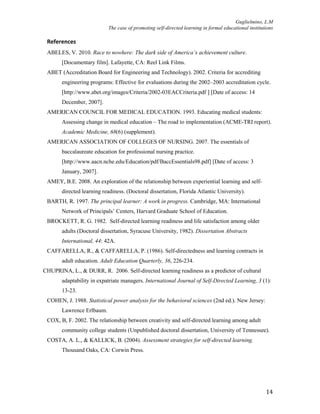 Guglielmino, L.M
The case of promoting self-directed learning in formal educational institutions
14
References
ABELES, V. 2010. Race to nowhere: The dark side of America’s achievement culture.
[Documentary film]. Lafayette, CA: Reel Link Films.
ABET (Accreditation Board for Engineering and Technology). 2002. Criteria for accrediting
engineering programs: Effective for evaluations during the 2002–2003 accreditation cycle.
[http://www.abet.org/images/Criteria/2002-03EACCriteria.pdf ] [Date of access: 14
December, 2007].
AMERICAN COUNCIL FOR MEDICAL EDUCATION. 1993. Educating medical students:
Assessing change in medical education – The road to implementation (ACME-TRI report).
Academic Medicine, 68(6) (supplement).
AMERICAN ASSOCIATION OF COLLEGES OF NURSING. 2007. The essentials of
baccalaureate education for professional nursing practice.
[http://www.aacn.nche.edu/Education/pdf/BaccEssentials98.pdf] [Date of access: 3
January, 2007].
AMEY, B.E. 2008. An exploration of the relationship between experiential learning and self-
directed learning readiness. (Doctoral dissertation, Florida Atlantic University).
BARTH, R. 1997. The principal learner: A work in progress. Cambridge, MA: International
Network of Principals’ Centers, Harvard Graduate School of Education.
BROCKETT, R. G. 1982. Self-directed learning readiness and life satisfaction among older
adults (Doctoral dissertation, Syracuse University, 1982). Dissertation Abstracts
International, 44: 42A.
CAFFARELLA, R., & CAFFARELLA, P. (1986). Self-directedness and learning contracts in
adult education. Adult Education Quarterly, 36, 226-234.
CHUPRINA, L., & DURR, R. 2006. Self-directed learning readiness as a predictor of cultural
adaptability in expatriate managers. International Journal of Self-Directed Learning, 3 (1):
13-23.
COHEN, J. 1988. Statistical power analysis for the behavioral sciences (2nd ed.). New Jersey:
Lawrence Erlbaum.
COX, B, F. 2002. The relationship between creativity and self-directed learning among adult
community college students (Unpublished doctoral dissertation, University of Tennessee).
COSTA, A. L., & KALLICK, B. (2004). Assessment strategies for self-directed learning.
Thousand Oaks, CA: Corwin Press.
 