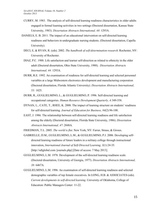 SA-eDUC JOURNAL Volume 10, Number 2
October 2013
15
CURRY, M. 1983. The analysis of self-directed learning readiness characteristics in older adults
engaged in formal learning activities in two settings (Doctoral dissertation, Kansas State
University, 1983). Dissertation Abstracts International, 44: 1293A.
DANIELS, E. B. 2011. The impact of an educational intervention on self-directed learning
readiness and behaviors in undergraduate nursing students. (Doctoral dissertation, Capella
University).
DECI, E, & RYAN, R. (eds). 2002. The handbook of self-determination research. Rochester, NY:
University of Rochester.
DIAZ, P.C. 1988. Life satisfaction and learner self-direction as related to ethnicity in the older
adult (Doctoral dissertation, Ohio State University, 1988). Dissertation Abstracts
International, 44: 1293A.
DURR, R.E. 1992. An examination of readiness for self-directed learning and selected personnel
variables at a large Midwestern electronics development and manufacturing corporation
(Doctoral dissertation, Florida Atlantic University). Dissertation Abstracts International,
53: 1825.
DURR, R., GUGLIELMINO, L., & GUGLIELMINO, P. 1996. Self-directed learning and
occupational categories. Human Resource Development Quarterly, 4:349-358.
DYNAN, L., CATE, T., RHEE, K. 2008. The impact of learning structure on students’ readiness
for self-directed learning. Journal of Education for Business, 84(2):96-100.
EAST, J. 1986. The relationship between self-directed learning readiness and life satisfaction
among the elderly (Doctoral dissertation, Florida State University, 1986). Dissertation
Abstracts International, 47: 2848A.
FRIEDMAN, T.L. 2005. The world is flat. New York, NY: Farrar, Straus, & Giroux.
GABRIELLE, D.M., GUGLIELMINO, L.M., & GUGLIELMINO, P.J. 2006. Developing self-
directed learning readiness of future leaders in a military college through instructional
innovation, International Journal of Self-Directed Learning, 3(1):24-35.
[http://sdlglobal.com /journals.php] [Date of access: 7 May 2013].
GUGLIELMINO, L.M. 1978. Development of the self-directed learning readiness scale.
(Doctoral dissertation, University of Georgia, 1977). Dissertation Abstracts International,
38: 6467A.
GUGLIELMINO, L.M. 1996. An examination of self-directed learning readiness and selected
demographic variables of top female executives. In LONG, H.B. & ASSOCIATES (eds).
Current developments in self-directed learning. University of Oklahoma, College of
Education: Public Managers Center: 11-22.
 