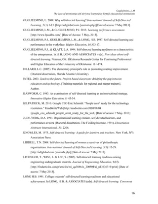 Guglielmino, L.M
The case of promoting self-directed learning in formal educational institutions
16
GUGLIELMINO, L. 2008. Why self-directed learning? International Journal of Self-Directed
Learning, 5 (1):1-13. [http://sdlglobal.com /journals.php] [Date of access: 7 May 2013].
GUGLIELMINO, L.M., & GUGLIELMINO, P.J. 2013. Learning preference assessment.
[http://www.lpasdlrs.com/] [Date of Access: 7 May, 2013].
GUGLIELMINO, P.J., GUGLIELMINO, L.M., & LONG, H.B. 1987. Self-directed learning and
performance in the workplace. Higher Education, 16:303-17.
GUGLIELMINO, P.J., & KLATT, L.A. 1994. Self-directed learning readiness as a characteristic
of the entrepreneur. In H. B. LONG AND ASSOCIATES (eds). New ideas about self-
directed learning. Norman, OK: Oklahoma Research Center for Continuing Professional
and Higher Education of the University of Oklahoma: 161-174.
HILLARD, L.C. (2005). The elementary principal's role in promoting reading improvement.
(Doctoral dissertation, Florida Atlantic University).
INTEL. 2003. Teach to the future. Project-based classroom: Bridging the gap between
education and technology. [Training materials for regional and master trainers].
Author.
KASWORM, C. 1983. An examination of self-directed learning as an instructional strategy.
Innovative Higher Education, 8: 45-54.
KILPATRICK, M. 2010. Google CEO Eric Schmidt: “People aren't ready for the technology
revolution.” ReadWriteWeb [http://readwrite.com/2010/08/04
/google_ceo_schmidt_people_arent_ready_for_the_tech] [Date of access: 7 May, 2013]
JUDE-YORK, D.A. 1993. Organizational learning climate, self-directed learners, and
performance at work (Doctoral dissertation, The Fielding Institute, 1991), Dissertation
Abstracts International, 53: 2206.
KNOWLES, M. 1975. Self-directed learning: A guide for learners and teachers. New York, NY:
Association Press.
LIDDELL, T.N. 2008. Self-directed learning of women executives of philanthropic
organizations. International Journal of Self-Directed Learning, 5(1): 15-29.
[http://sdlglobal.com /journals.php] [Date of access: 7 May 2013].
LITZINGER, T., WISE, J., & LEE, S. (2005). Self-directed learning readiness among
engineering undergraduate students. Journal of Engineering Education, 94(2).
[http://findarticles.com/p/articles/mi_qa3886/is_200504/ai_n13636319/print] [Date of
access: 7 May 2013].
LONG H.B. 1991. College students’ self-directed learning readiness and educational
achievement. In LONG, H. B. & ASSOCIATES (eds). Self-directed learning: Consensus
 