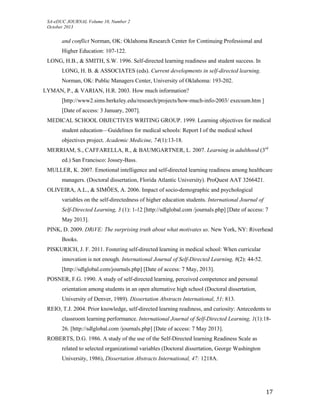 SA-eDUC JOURNAL Volume 10, Number 2
October 2013
17
and conflict Norman, OK: Oklahoma Research Center for Continuing Professional and
Higher Education: 107-122.
LONG, H.B., & SMITH, S.W. 1996. Self-directed learning readiness and student success. In
LONG, H. B. & ASSOCIATES (eds). Current developments in self-directed learning.
Norman, OK: Public Managers Center, University of Oklahoma: 193-202.
LYMAN, P., & VARIAN, H.R. 2003. How much information?
[http://www2.sims.berkeley.edu/research/projects/how-much-info-2003/ execsum.htm ]
[Date of access: 3 January, 2007].
MEDICAL SCHOOL OBJECTIVES WRITING GROUP. 1999. Learning objectives for medical
student education—Guidelines for medical schools: Report I of the medical school
objectives project. Academic Medicine, 74(1):13-18.
MERRIAM, S., CAFFARELLA, R., & BAUMGARTNER, L. 2007. Learning in adulthood (3rd
ed.) San Francisco: Jossey-Bass.
MULLER, K. 2007. Emotional intelligence and self-directed learning readiness among healthcare
managers. (Doctoral dissertation, Florida Atlantic University). ProQuest AAT 3266421.
OLIVEIRA, A.L., & SIMÕES, A. 2006. Impact of socio-demographic and psychological
variables on the self-directedness of higher education students. International Journal of
Self-Directed Learning, 3 (1): 1-12 [http://sdlglobal.com /journals.php] [Date of access: 7
May 2013].
PINK, D. 2009. DRiVE: The surprising truth about what motivates us. New York, NY: Riverhead
Books.
PISKURICH, J. F. 2011. Fostering self-directed learning in medical school: When curricular
innovation is not enough. International Journal of Self-Directed Learning, 8(2): 44-52.
[http://sdlglobal.com/journals.php] [Date of access: 7 May, 2013].
POSNER, F.G. 1990. A study of self-directed learning, perceived competence and personal
orientation among students in an open alternative high school (Doctoral dissertation,
University of Denver, 1989). Dissertation Abstracts International, 51: 813.
REIO, T.J. 2004. Prior knowledge, self-directed learning readiness, and curiosity: Antecedents to
classroom learning performance. International Journal of Self-Directed Learning, 1(1):18-
26. [http://sdlglobal.com /journals.php] [Date of access: 7 May 2013].
ROBERTS, D.G. 1986. A study of the use of the Self-Directed learning Readiness Scale as
related to selected organizational variables (Doctoral dissertation, George Washington
University, 1986), Dissertation Abstracts International, 47: 1218A.
 