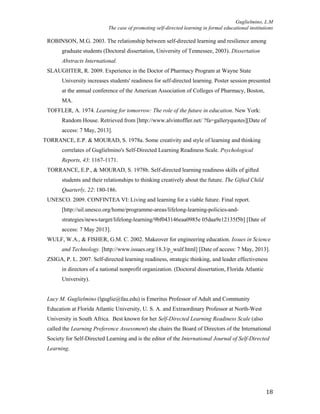 Guglielmino, L.M
The case of promoting self-directed learning in formal educational institutions
18
ROBINSON, M.G. 2003. The relationship between self-directed learning and resilience among
graduate students (Doctoral dissertation, University of Tennessee, 2003). Dissertation
Abstracts International.
SLAUGHTER, R. 2009. Experience in the Doctor of Pharmacy Program at Wayne State
University increases students' readiness for self-directed learning. Poster session presented
at the annual conference of the American Association of Colleges of Pharmacy, Boston,
MA.
TOFFLER, A. 1974. Learning for tomorrow: The role of the future in education. New York:
Random House. Retrieved from [http://www.alvintoffler.net/ ?fa=galleryquotes][Date of
access: 7 May, 2013].
TORRANCE, E.P. & MOURAD, S. 1978a. Some creativity and style of learning and thinking
correlates of Guglielmino's Self-Directed Learning Readiness Scale. Psychological
Reports, 43: 1167-1171.
TORRANCE, E.P., & MOURAD, S. 1978b. Self-directed learning readiness skills of gifted
students and their relationships to thinking creatively about the future. The Gifted Child
Quarterly, 22: 180-186.
UNESCO. 2009. CONFINTEA VI: Living and learning for a viable future. Final report.
[http://uil.unesco.org/home/programme-areas/lifelong-learning-policies-and-
strategies/news-target/lifelong-learning/9bf043146eaa0985e 05daa9e12135f5b] [Date of
access: 7 May 2013].
WULF, W.A., & FISHER, G.M. C. 2002. Makeover for engineering education. Issues in Science
and Technology. [http://www.issues.org/18.3/p_wulf.html] [Date of access: 7 May, 2013].
ZSIGA, P. L. 2007. Self-directed learning readiness, strategic thinking, and leader effectiveness
in directors of a national nonprofit organization. (Doctoral dissertation, Florida Atlantic
University).
Lucy M. Guglielmino (lguglie@fau.edu) is Emeritus Professor of Adult and Community
Education at Florida Atlantic University, U. S. A. and Extraordinary Professor at North-West
University in South Africa. Best known for her Self-Directed Learning Readiness Scale (also
called the Learning Preference Assessment) she chairs the Board of Directors of the International
Society for Self-Directed Learning and is the editor of the International Journal of Self-Directed
Learning.
 