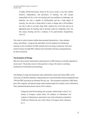SA-eDUC JOURNAL Volume 10, Number 2
October 2013
3
A highly self-directed learner, based on the survey results, is one who exhibits
initiative, independence, and persistence in learning; one who accepts
responsibility for his or her own learning and views problems as challenges, not
obstacles; one who is capable of self-discipline and has a high degree of
curiosity; one who has a strong desire to learn or change and is self-confident;
one who is able to use basic study skills, organize his or her time and set an
appropriate pace for learning, and to develop a plan for completing work; one
who enjoys learning and has a tendency to be goal-oriented. (Guglielmino,
1978:73)
The extent to which a learner exhibits these personal characteristics—these attitudes,
values, and abilities—comprises the individual’s level of readiness for self-directed
learning. Levels of readiness for SDL naturally also exist along a continuum, with some
learners having very high SDL readiness levels and others showing a strong preference
for direct instruction.
The Escalation of Change
Why have these learner characteristics and the process of SDL become so critically important in
recent years? The primary answer to that question is change: the massive, escalating
proliferation of information and technology.
The findings of a large and meticulous study conducted by Lyman and Varian (2003), at the
University of California, Berkeley, indicated that new stored information almost doubled between
1999 and 2002, growing at an estimated 30% per year. The researchers noted that in 2002 alone,
print, film, magnetic, and optical storage media produced about five exabytes of new information.
They explained the phenomenal volume of five exabytes:
If digitized with full formatting, the seventeen million books in the [U. S.]
Library of Congress contain about 136 terabytes of information; five
exabytes of information is equivalent in size to the information contained in
37,000 new libraries the size of the Library of Congress book collections.
(p. 1)
 