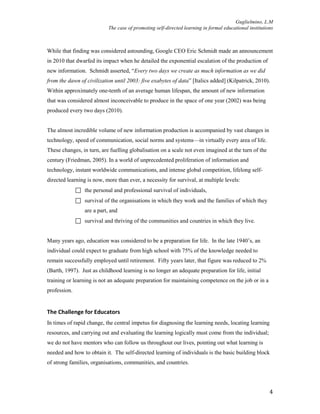 Guglielmino, L.M
The case of promoting self-directed learning in formal educational institutions
4
While that finding was considered astounding, Google CEO Eric Schmidt made an announcement
in 2010 that dwarfed its impact when he detailed the exponential escalation of the production of
new information. Schmidt asserted, “Every two days we create as much information as we did
from the dawn of civilization until 2003: five exabytes of data” [Italics added] (Kilpatrick, 2010).
Within approximately one-tenth of an average human lifespan, the amount of new information
that was considered almost inconceivable to produce in the space of one year (2002) was being
produced every two days (2010).
The almost incredible volume of new information production is accompanied by vast changes in
technology, speed of communication, social norms and systems—in virtually every area of life.
These changes, in turn, are fuelling globalisation on a scale not even imagined at the turn of the
century (Friedman, 2005). In a world of unprecedented proliferation of information and
technology, instant worldwide communications, and intense global competition, lifelong self-
directed learning is now, more than ever, a necessity for survival, at multiple levels:
 the personal and professional survival of individuals,
 survival of the organisations in which they work and the families of which they
are a part, and
 survival and thriving of the communities and countries in which they live.
Many years ago, education was considered to be a preparation for life. In the late 1940’s, an
individual could expect to graduate from high school with 75% of the knowledge needed to
remain successfully employed until retirement. Fifty years later, that figure was reduced to 2%
(Barth, 1997). Just as childhood learning is no longer an adequate preparation for life, initial
training or learning is not an adequate preparation for maintaining competence on the job or in a
profession.
The Challenge for Educators
In times of rapid change, the central impetus for diagnosing the learning needs, locating learning
resources, and carrying out and evaluating the learning logically must come from the individual;
we do not have mentors who can follow us throughout our lives, pointing out what learning is
needed and how to obtain it. The self-directed learning of individuals is the basic building block
of strong families, organisations, communities, and countries.
 