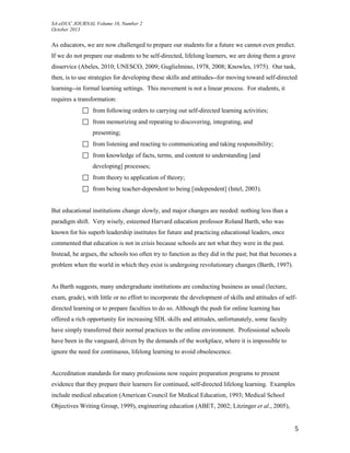 SA-eDUC JOURNAL Volume 10, Number 2
October 2013
5
As educators, we are now challenged to prepare our students for a future we cannot even predict.
If we do not prepare our students to be self-directed, lifelong learners, we are doing them a grave
disservice (Abeles, 2010; UNESCO, 2009; Guglielmino, 1978, 2008; Knowles, 1975). Our task,
then, is to use strategies for developing these skills and attitudes--for moving toward self-directed
learning--in formal learning settings. This movement is not a linear process. For students, it
requires a transformation:
 from following orders to carrying out self-directed learning activities;
 from memorizing and repeating to discovering, integrating, and
presenting;
 from listening and reacting to communicating and taking responsibility;
 from knowledge of facts, terms, and content to understanding [and
developing] processes;
 from theory to application of theory;
 from being teacher-dependent to being [independent] (Intel, 2003).
But educational institutions change slowly, and major changes are needed: nothing less than a
paradigm shift. Very wisely, esteemed Harvard education professor Roland Barth, who was
known for his superb leadership institutes for future and practicing educational leaders, once
commented that education is not in crisis because schools are not what they were in the past.
Instead, he argues, the schools too often try to function as they did in the past; but that becomes a
problem when the world in which they exist is undergoing revolutionary changes (Barth, 1997).
As Barth suggests, many undergraduate institutions are conducting business as usual (lecture,
exam, grade), with little or no effort to incorporate the development of skills and attitudes of self-
directed learning or to prepare faculties to do so. Although the push for online learning has
offered a rich opportunity for increasing SDL skills and attitudes, unfortunately, some faculty
have simply transferred their normal practices to the online environment. Professional schools
have been in the vanguard, driven by the demands of the workplace, where it is impossible to
ignore the need for continuous, lifelong learning to avoid obsolescence.
Accreditation standards for many professions now require preparation programs to present
evidence that they prepare their learners for continued, self-directed lifelong learning. Examples
include medical education (American Council for Medical Education, 1993; Medical School
Objectives Writing Group, 1999), engineering education (ABET, 2002; Litzinger et al., 2005),
 