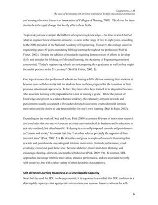 Guglielmino, L.M
The case of promoting self-directed learning in formal educational institutions
6
and nursing education (American Association of Colleges of Nursing, 2007). The driver for these
standards is the rapid change that keenly affects these fields.
To provide just one example, the half-life of engineering knowledge—the time in which half of
what an engineer knows becomes obsolete—is now in the range of two to eight years, according
to the 2006 president of the National Academy of Engineering. However, the average career in
engineering spans 40 years, mandating lifelong learning throughout the profession (Wulf &
Fisher, 2002). Despite the addition of standards requiring demonstration of efforts to develop
skills and attitudes for lifelong, self-directed learning, the Academy of Engineering president
commented, “Today's engineering schools are not preparing their graduates as well as they might
for useful practice in the 21st century” (Wulf & Fisher, 2002: 1).
One logical reason that professional schools are having a difficult time assisting their students to
become more self-directed is that the students have not been prepared for the transition in their
previous educational experiences. In fact, they have often been trained to be dependent learners
who associate learning with preparation for a test or earning a grade. While the pursuit of
knowledge and growth is a natural human tendency, the externally-imposed rewards and
punishments usually associated with teacher-directed classrooms tend to diminish intrinsic
motivation and the desire to take responsibility for one’s own learning (Deci & Ryan, 2002).
Expanding on the work of Deci and Ryan, Pink (2009) examines 40 years of motivation research
and concludes that our over-reliance on extrinsic motivation both in business and in education is
not only outdated, but often harmful. Referring to externally-imposed rewards and punishments
as “carrots and sticks,” he asserts that they “can often achieve precisely the opposite of their
intended aims” (Pink, 2009: 35). He describes and gives examples of research illustrating that
rewards and punishments can extinguish intrinsic motivation; diminish performance; crush
creativity; crowd out good behaviour; become addictive; foster short-term thinking; and
encourage cheating, shortcuts, and unethical behaviour (Pink, 2009: 59). In contrast, SDL
approaches encourage intrinsic motivation, enhance performance, and are associated not only
with creativity, but with a wide variety of other desirable characteristics.
Self-directed Learning Readiness as a Developable Capacity
Now that the need for SDL has been presented, it is important to establish that SDL readiness is a
developable capacity—that appropriate interventions can increase learner readiness for self-
 