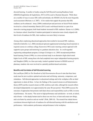 SA-eDUC JOURNAL Volume 10, Number 2
October 2013
7
directed learning. A number of studies using the Self-Directed Learning Readiness Scale
(SDLRS) (Guglielmino & Guglielmino, 2013) will be used to illustrate that point. While there
are a number of ways to assess SDL skills and attitudes, the SDLRS is by far the most frequently
used assessment (Merriam et al, 2007). A few studies that support the premise that SDL
readiness can be enhanced: Amey (2008) conducted pre-and post-tests on Social Work students
involved in a clinical internship; Daniels (2011) used a web-based tutorial as a part of an
innovative nursing program; both found students increased in SDL readiness. Dynan et al. (2008),
in a business school, found that if students participated in instruction more closely aligned with
their levels of readiness for SDL, their readiness was more likely to increase.
Among others employing educational approaches that resulted in increased SDL readiness,
Gabrielle (Gabrielle et al., 2006) introduced optional supplemental technology-based materials in
required courses at a military college; Kasworm (1983) used a learning contract approach with
supportive peer groups and mentoring in a graduate education class. In a well-regarded
engineering undergraduate program, Litzinger (Litzinger et al., 2005) incorporated problem-
based learning; Posner (1990), in a cross-sectional study in an alternative high school noted
higher levels of SDL among those who had completed more major independent learning projects;
and Slaughter (2009), in a four-year study, tracked a gradual increase in SDLRS scores of
pharmacy students who were involved in a partially problem-based curriculum.
Benefits and Correlates of Self-Directed Learning
Deci and Ryan (2002) in The Handbook of Self-Determination Research state that three basic
needs must be met to achieve optimal motivation and well-being: autonomy, competence, and
relatedness. Self-directed approaches in educational settings and in the workplace offer an ideal
opportunity to attain all three. In fact, the findings of the research stream on self-determination
theory (SDT) and the research stream on SDL reinforce each other, although the research efforts
developed independently over approximately the same 40-year period. Pink (2009) assesses the
outcomes of approaches that promote individual choice and responsibility (such as SDL) in terms
of performance. He asserts, “The secret to high performance and satisfaction—at work, at school,
and at home—is the deeply human need to direct our own lives, to learn and create new things,
and to do better by ourselves and our worlds” (Pink, 2009:10). The research has indeed shown
correlations between high levels of readiness for self-directed learning with life satisfaction and
performance—both academic performance and performance in the workplace.
 
