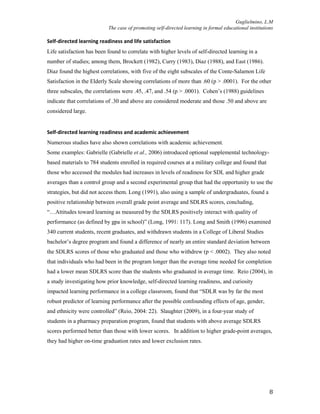Guglielmino, L.M
The case of promoting self-directed learning in formal educational institutions
8
Self-directed learning readiness and life satisfaction
Life satisfaction has been found to correlate with higher levels of self-directed learning in a
number of studies; among them, Brockett (1982), Curry (1983), Diaz (1988), and East (1986).
Diaz found the highest correlations, with five of the eight subscales of the Conte-Salamon Life
Satisfaction in the Elderly Scale showing correlations of more than .60 (p > .0001). For the other
three subscales, the correlations were .45, .47, and .54 (p > .0001). Cohen’s (1988) guidelines
indicate that correlations of .30 and above are considered moderate and those .50 and above are
considered large.
Self-directed learning readiness and academic achievement
Numerous studies have also shown correlations with academic achievement.
Some examples: Gabrielle (Gabrielle et al., 2006) introduced optional supplemental technology-
based materials to 784 students enrolled in required courses at a military college and found that
those who accessed the modules had increases in levels of readiness for SDL and higher grade
averages than a control group and a second experimental group that had the opportunity to use the
strategies, but did not access them. Long (1991), also using a sample of undergraduates, found a
positive relationship between overall grade point average and SDLRS scores, concluding,
“…Attitudes toward learning as measured by the SDLRS positively interact with quality of
performance (as defined by gpa in school)” (Long, 1991: 117). Long and Smith (1996) examined
340 current students, recent graduates, and withdrawn students in a College of Liberal Studies
bachelor’s degree program and found a difference of nearly an entire standard deviation between
the SDLRS scores of those who graduated and those who withdrew (p < .0002). They also noted
that individuals who had been in the program longer than the average time needed for completion
had a lower mean SDLRS score than the students who graduated in average time. Reio (2004), in
a study investigating how prior knowledge, self-directed learning readiness, and curiosity
impacted learning performance in a college classroom, found that “SDLR was by far the most
robust predictor of learning performance after the possible confounding effects of age, gender,
and ethnicity were controlled” (Reio, 2004: 22). Slaughter (2009), in a four-year study of
students in a pharmacy preparation program, found that students with above average SDLRS
scores performed better than those with lower scores. In addition to higher grade-point averages,
they had higher on-time graduation rates and lower exclusion rates.
 
