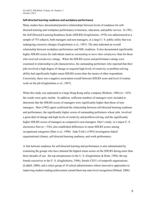 SA-eDUC JOURNAL Volume 10, Number 2
October 2013
9
Self-directed learning readiness and workplace performance
Many studies have documented positive relationships between levels of readiness for self-
directed learning and workplace performance in business, education, and public service. In 1981,
the Self-Directed Learning Readiness Scale (SDLRS) (Guglielmino, 1978) was administered to a
sample of 753 subjects, both managers and non-managers, in a large U. S. public utility that was
undergoing extensive changes (Guglielmino et al., 1987). The data indicated an overall
relationship between workplace performance and SDL readiness. It also documented significantly
higher SDLRS scores for individuals rated as outstanding or more than satisfactory than for those
who received satisfactory ratings. When the SDLRS scores and performance ratings were
examined in relationship to job characteristics, the outstanding performers who reported that their
jobs involved a high degree of change or required high levels of creativity or problem-solving
ability had significantly higher mean SDLRS scores than the means of other respondents.
Conversely, there was a negative association overall between SDLRS score and level of routine
work on the job (Guglielmino et al., 1987).
When this study was replicated in a large Hong Kong utility company (Roberts, 1986) (n = 655)
the results were quite similar. In addition, sufficient numbers of managers were included to
determine that the SDLRS scores of managers were significantly higher than those of non-
managers. Durr (1992) again confirmed the relationship between self-directed learning readiness
and performance, the significantly higher scores of outstanding performers whose jobs involved
a great deal of change and high levels of creativity and problem-solving, and the significantly
higher SDLRS scores of managers as compared to non-managers. Durr’s study, in a major U. S.
electronics firm (n = 536), also established differences in mean SDLRS scores among
occupational categories (Durr et al., 1996). Jude-York’s (1993) investigation linked
organisational climate, self-directed learning readiness, and work performance.
A link between readiness for self-directed learning and performance is also substantiated by
examining the groups who have attained the highest mean scores on the SDLRS during more than
three decades of use: the top entrepreneurs in the U. S. (Guglielmino & Klatt, 1994), the top
female executives in the U. S. (Guglielmino, 1996), female CEO’s of nonprofit organisations
(Liddell, 2008), and a select group of 10 school administrators whose innovative approaches to
improving student reading achievement earned them top state-level recognition (Hillard, 2006).
 