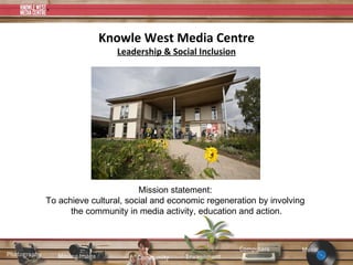 Knowle West Media Centre Leadership & Social Inclusion Mission statement:  To achieve cultural, social and economic regeneration by involving  the community in media activity, education and action. 