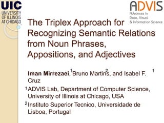 The Triplex Approach for
Recognizing Semantic Relations
from Noun Phrases,
Appositions, and Adjectives
Iman Mirrezaei, Bruno Martins, and Isabel F.
Cruz
ADVIS Lab, Department of Computer Science,
University of Illinois at Chicago, USA
Instituto Superior Tecnico, Universidade de
Lisboa, Portugal
1
1
2
2
1
 
