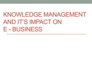 KNOWLEDGE MANAGEMENT
AND IT’S IMPACT ON
E - BUSINESS
 