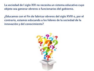 La sociedad de l siglo XXI no necesita un sistema educativo cuyo
objeto sea generar obreros o funcionarios del gobierno.
¿Educamos con el fin de fabricar obreros del siglo XVIII o, por el
contrario, estamos educando a los lideres de la sociedad de la
innovación y del conocimiento?
 