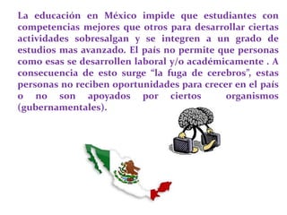 La educación en México impide que estudiantes con
competencias mejores que otros para desarrollar ciertas
actividades sobresalgan y se integren a un grado de
estudios mas avanzado. El país no permite que personas
como esas se desarrollen laboral y/o académicamente . A
consecuencia de esto surge “la fuga de cerebros”, estas
personas no reciben oportunidades para crecer en el país
o no son apoyados por ciertos organismos
(gubernamentales).
 