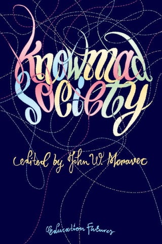 KnowmadSocietyJohnW.MoravecEducation
Futures
Knowmad Society explores the future of
learning, work, and how we relate with
each other in a world driven by accelerating
change, value networks, and the rise of
knowmads.
Knowmads are nomadic knowledge workers: Creative,
imaginative, and innovative people who can work with
almost anybody, anytime, and anywhere. The jobs
associated with 21st century knowledge and innovation
workers have become much less specific concerning task
and place, but require more value-generative applications
of what they know. The office as we know it is gone.
Schools and other learning spaces will follow next.
In this book, nine authors from three continents, ranging
from academics to business leaders, share their visions
for the future of learning and work. Educational and
organizational implications are uncovered, experiences
are shared, and the contributors explore what it’s going to
take for individuals, organizations, and nations to succeed
in Knowmad Society.
 
