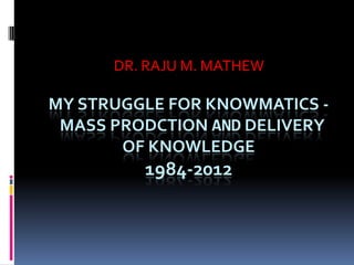 DR. RAJU M. MATHEW

MY STRUGGLE FOR KNOWMATICS -
 MASS PRODCTION AND DELIVERY
       OF KNOWLEDGE
         1984-2012
 