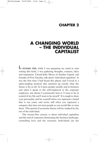 HP1349_Knowme    03/07/2009   14:36   Page 17




                                                      CHAPTER 2




                          A CHANGING WORLD
                             – THE INDIVIDUAL
                                    CAPITALIST


           I    N DECEMBER 2008, while I was preparing my mind to start
           writing this book, I was gathering thoughts, contacts, ideas
           and inspiration. I heard Julie Meyer of Ariadne Capital, and
           founder of First Tuesday, talk about ‘individual capitalism’. It
           was the first time I had heard this phrase and I loved it; a
           spine-tingling moment that summed up exactly what the
           future is for us all. As I meet people socially and in business
           and when I speak to the self-employed or the corporate
           employee, one theme I consistently hear is ‘I want to be in
           control of my life and I want to be myself.’ It is tough to share
           your personality and be yourself when you represent a brand
           that is not yours, and worse still when you represent a
           company that does not treat people as you would like to treat
           them. This period of economic history will be marked by the
           rise of the individual.
               The twenty-first century is about individual capitalism
           and the end of corporates dominating the business landscape,
           controlling lives and the economy. Individuals are the
 