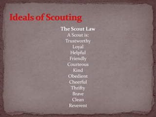 The Scout Law
A Scout is:
Trustworthy
Loyal
Helpful
Friendly
Courteous
Kind
Obedient
Cheerful
Thrifty
Brave
Clean
Reverent
 