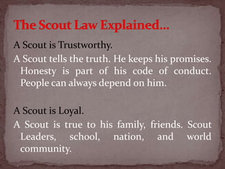 A Scout is Trustworthy.
A Scout tells the truth. He keeps his promises.
Honesty is part of his code of conduct.
People can always depend on him.
A Scout is Loyal.
A Scout is true to his family, friends. Scout
Leaders, school, nation, and world
community.
 