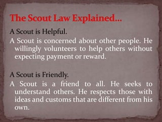 A Scout is Helpful.
A Scout is concerned about other people. He
willingly volunteers to help others without
expecting payment or reward.
A Scout is Friendly.
A Scout is a friend to all. He seeks to
understand others. He respects those with
ideas and customs that are different from his
own.
 