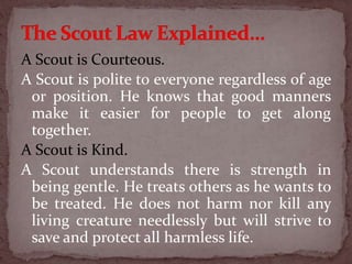 A Scout is Courteous.
A Scout is polite to everyone regardless of age
or position. He knows that good manners
make it easier for people to get along
together.
A Scout is Kind.
A Scout understands there is strength in
being gentle. He treats others as he wants to
be treated. He does not harm nor kill any
living creature needlessly but will strive to
save and protect all harmless life.
 