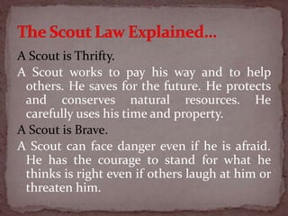 A Scout is Thrifty.
A Scout works to pay his way and to help
others. He saves for the future. He protects
and conserves natural resources. He
carefully uses his time and property.
A Scout is Brave.
A Scout can face danger even if he is afraid.
He has the courage to stand for what he
thinks is right even if others laugh at him or
threaten him.
 
