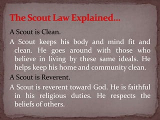 A Scout is Clean.
A Scout keeps his body and mind fit and
clean. He goes around with those who
believe in living by these same ideals. He
helps keep his home and community clean.
A Scout is Reverent.
A Scout is reverent toward God. He is faithful
in his religious duties. He respects the
beliefs of others.
 