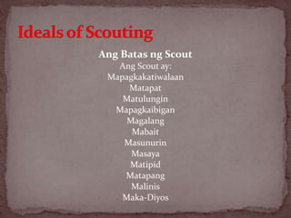 Ang Batas ng Scout
Ang Scout ay:
Mapagkakatiwalaan
Matapat
Matulungín
Mapagkaibigan
Magalang
Mabait
Masunurin
Masaya
Matipid
Matapang
Malinis
Maka-Diyos
 
