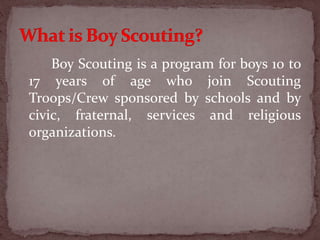 Boy Scouting is a program for boys 10 to
17 years of age who join Scouting
Troops/Crew sponsored by schools and by
civic, fraternal, services and religious
organizations.
 