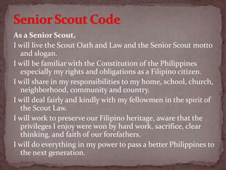 As a Senior Scout,
I will live the Scout Oath and Law and the Senior Scout motto
and slogan.
I will be familiar with the Constitution of the Philippines
especially my rights and obligations as a Filipino citizen.
I will share in my responsibilities to my home, school, church,
neighborhood, community and country.
I will deal fairly and kindly with my fellowmen in the spirit of
the Scout Law.
I will work to preserve our Filipino heritage, aware that the
privileges I enjoy were won by hard work, sacrifice, clear
thinking, and faith of our forefathers.
I will do everything in my power to pass a better Philippines to
the next generation.
 