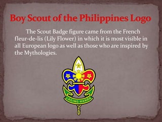 The Scout Badge figure came from the French
fleur-de-lis (Lily Flower) in which it is most visible in
all European logo as well as those who are inspired by
the Mythologies.
 