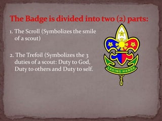 1. The Scroll (Symbolizes the smile
of a scout)
2. The Trefoil (Symbolizes the 3
duties of a scout: Duty to God,
Duty to others and Duty to self.
 