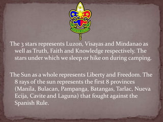 The 3 stars represents Luzon, Visayas and Mindanao as
well as Truth, Faith and Knowledge respectively. The
stars under which we sleep or hike on during camping.
The Sun as a whole represents Liberty and Freedom. The
8 rays of the sun represents the first 8 provinces
(Manila, Bulacan, Pampanga, Batangas, Tarlac, Nueva
Ecija, Cavite and Laguna) that fought against the
Spanish Rule.
 